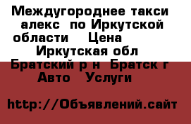 Междугороднее такси “алекс“ по Иркутской области  › Цена ­ 1 800 - Иркутская обл., Братский р-н, Братск г. Авто » Услуги   